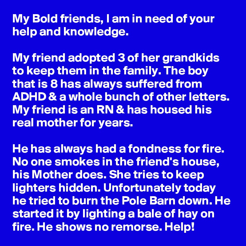 My Bold friends, I am in need of your help and knowledge.

My friend adopted 3 of her grandkids to keep them in the family. The boy that is 8 has always suffered from ADHD & a whole bunch of other letters. My friend is an RN & has housed his real mother for years.

He has always had a fondness for fire. No one smokes in the friend's house,  his Mother does. She tries to keep lighters hidden. Unfortunately today he tried to burn the Pole Barn down. He started it by lighting a bale of hay on fire. He shows no remorse. Help!