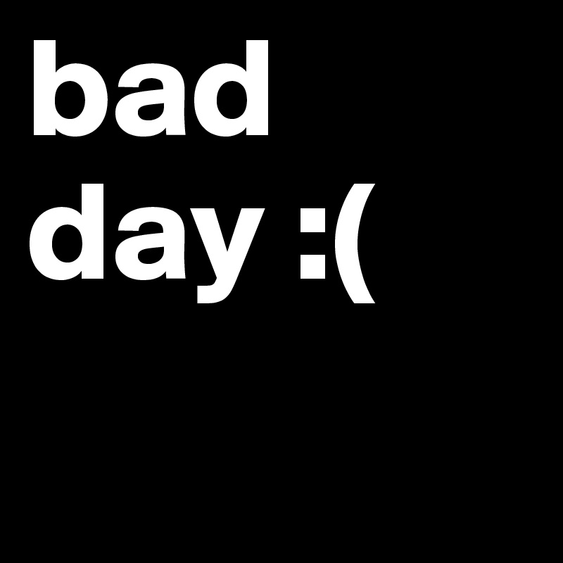 bad day :(