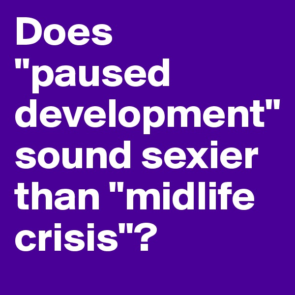 Does 
"paused development" sound sexier than "midlife crisis"? 