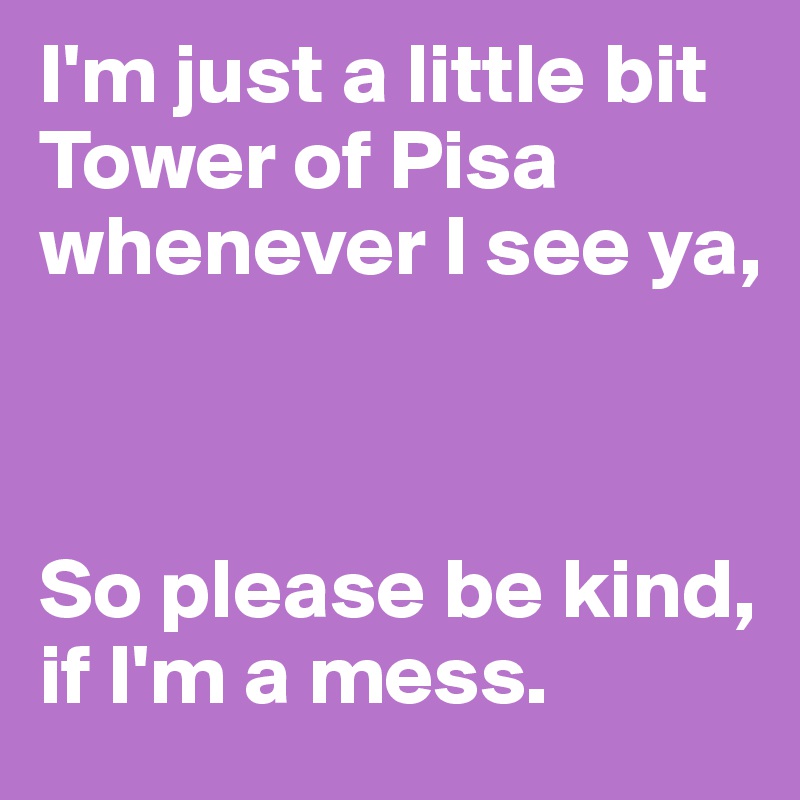 I'm just a little bit Tower of Pisa whenever I see ya,



So please be kind, if I'm a mess.