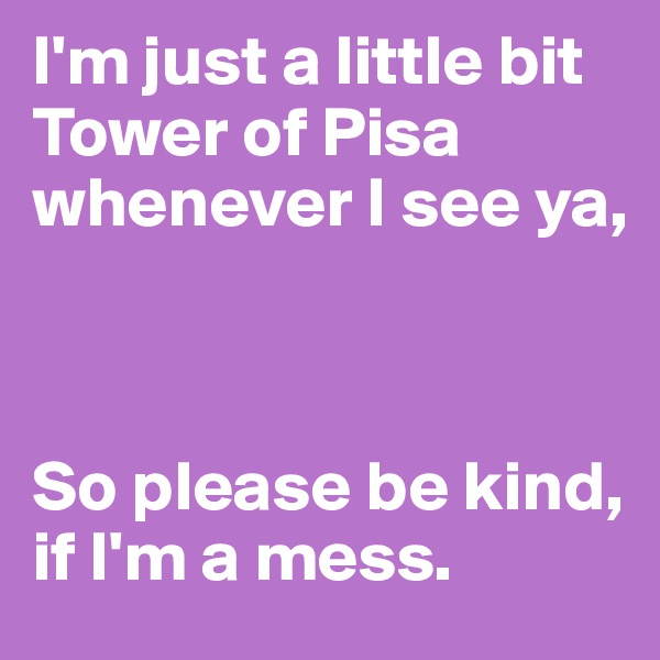 I'm just a little bit Tower of Pisa whenever I see ya,



So please be kind, if I'm a mess.