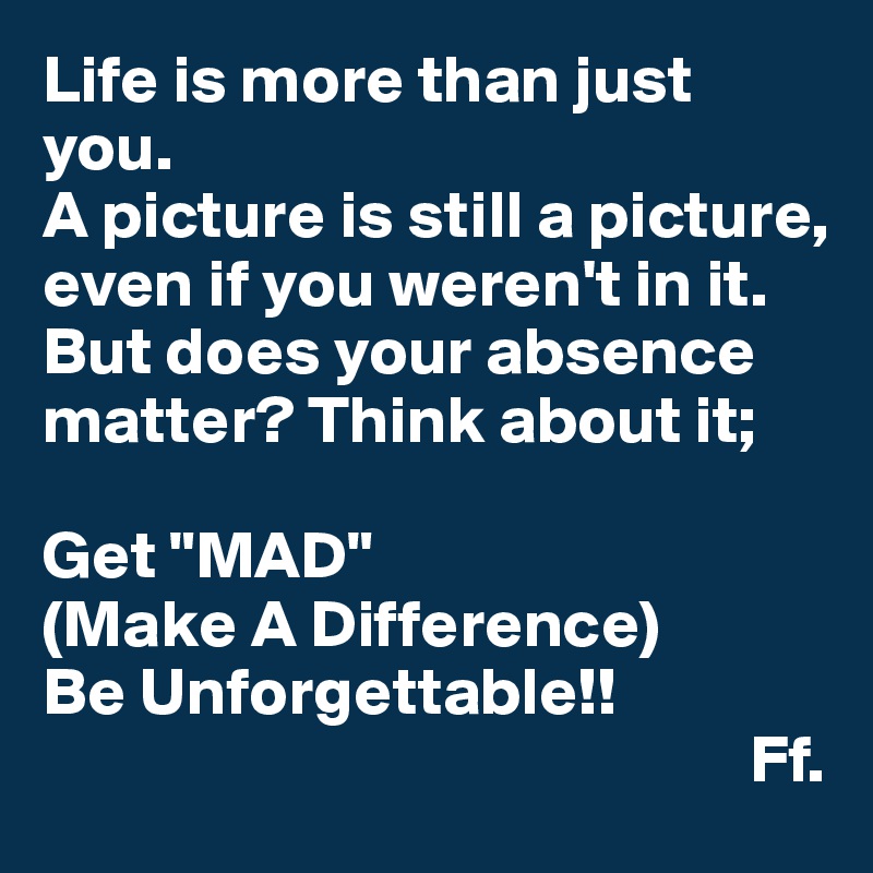 Life is more than just you.
A picture is still a picture, even if you weren't in it. 
But does your absence matter? Think about it;

Get "MAD"
(Make A Difference)
Be Unforgettable!!
                                                    Ff.