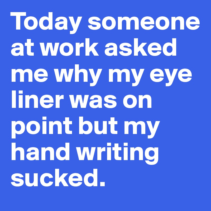 Today someone at work asked me why my eye liner was on point but my hand writing sucked. 