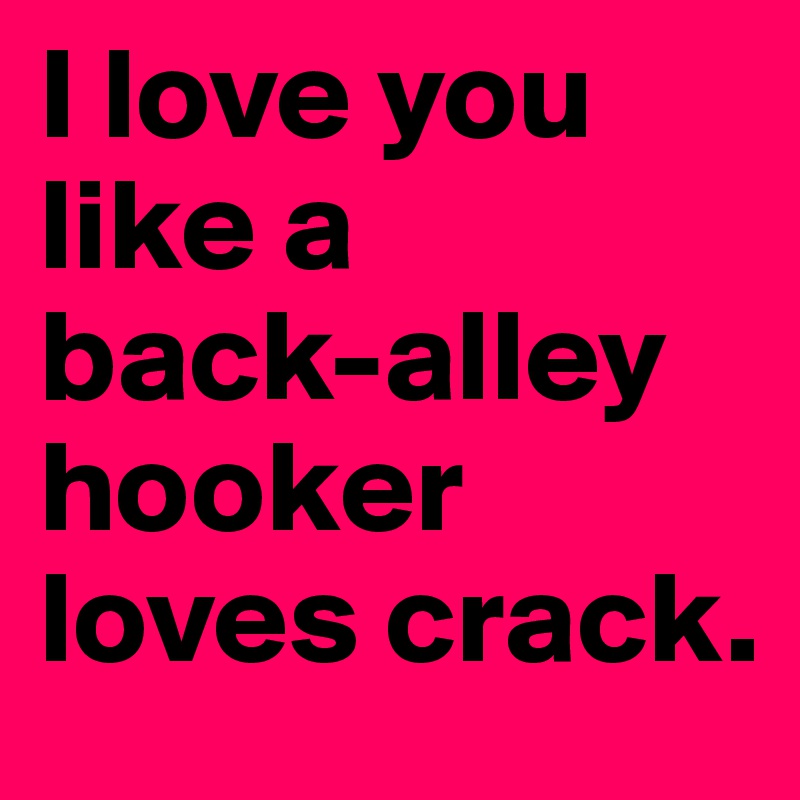I love you like a 
back-alley hooker loves crack.