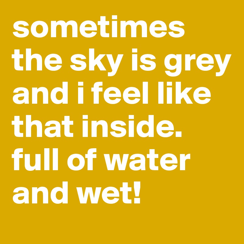 sometimes the sky is grey and i feel like that inside. full of water and wet!