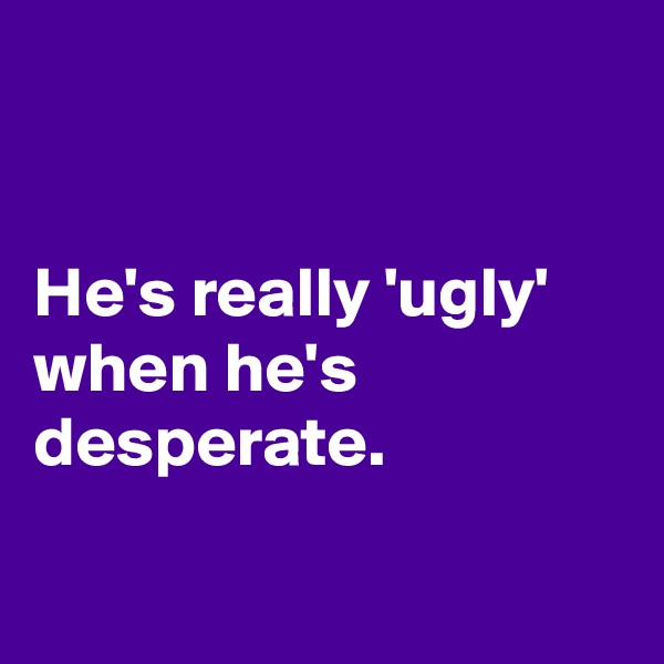 


He's really 'ugly' when he's desperate. 

