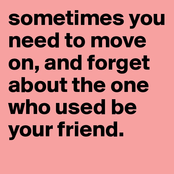 sometimes you need to move on, and forget about the one  who used be your friend. 
