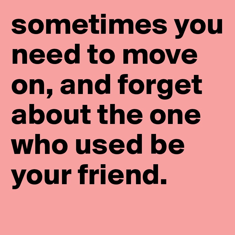 sometimes you need to move on, and forget about the one  who used be your friend. 