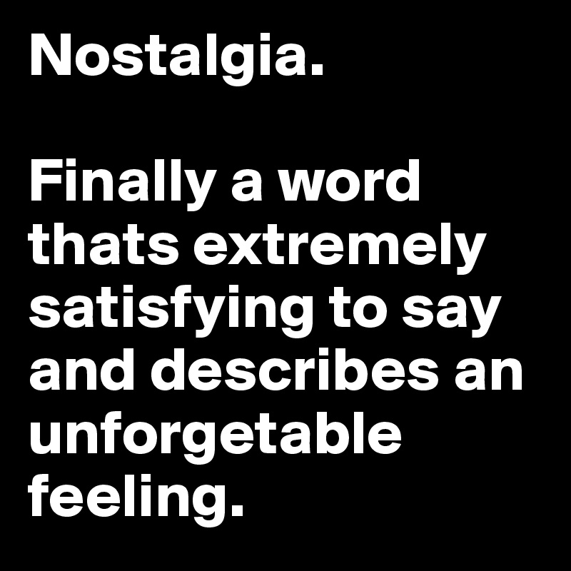 Nostalgia. 

Finally a word thats extremely satisfying to say and describes an unforgetable feeling.
