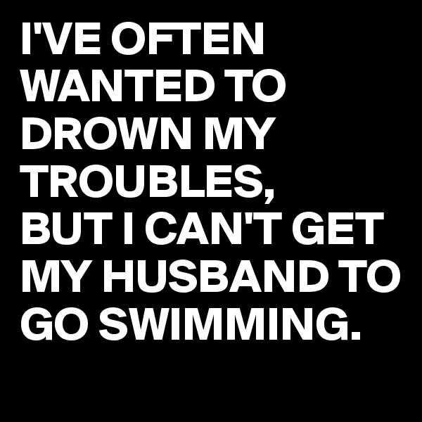 I'VE OFTEN WANTED TO DROWN MY TROUBLES,
BUT I CAN'T GET MY HUSBAND TO GO SWIMMING.