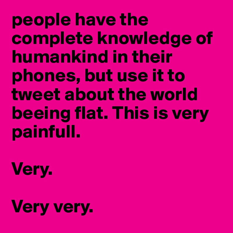 people have the complete knowledge of humankind in their phones, but use it to tweet about the world beeing flat. This is very painfull. 

Very. 

Very very.