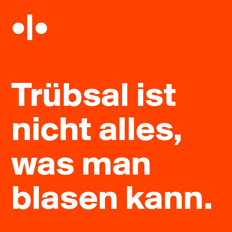 •|•

Trübsal ist nicht alles, was man blasen kann.