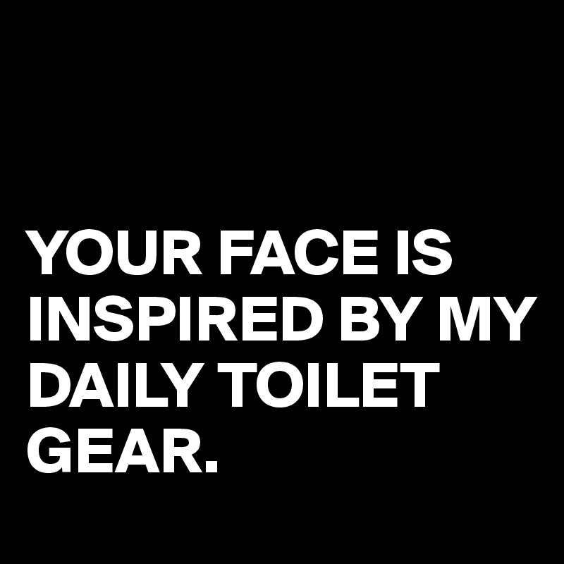 


YOUR FACE IS INSPIRED BY MY DAILY TOILET
GEAR.