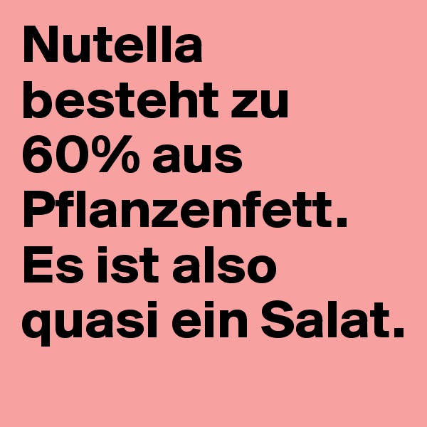 Nutella besteht zu 60% aus Pflanzenfett. Es ist also quasi ein Salat.