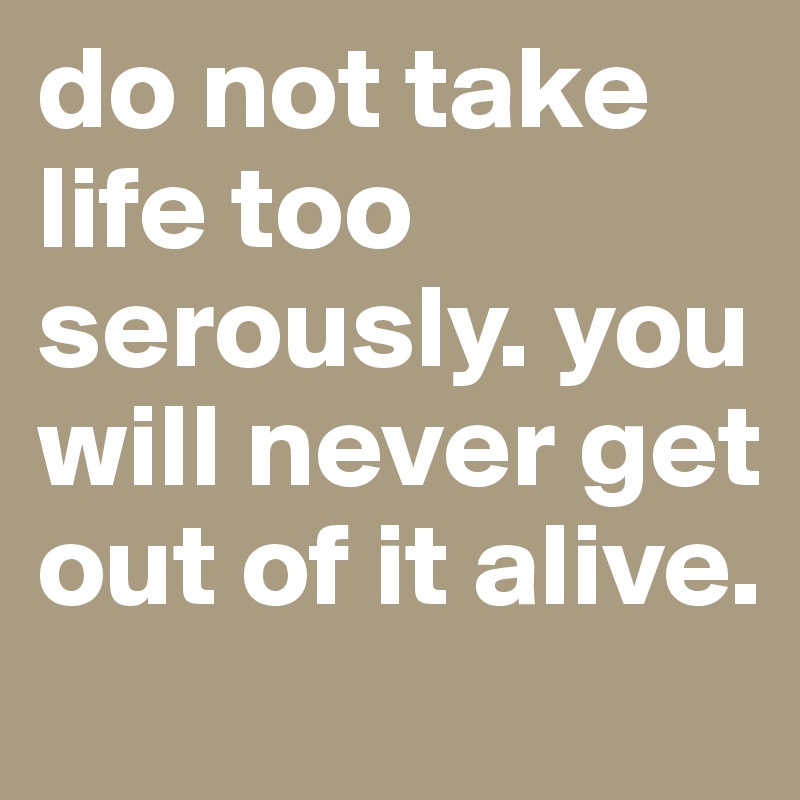 do not take life too serously. you will never get out of it alive.