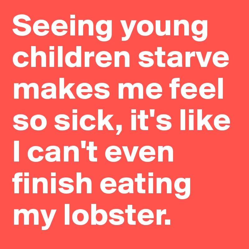 Seeing young children starve makes me feel so sick, it's like I can't even finish eating my lobster.