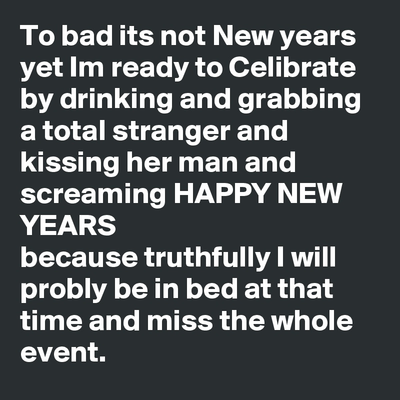 To bad its not New years yet Im ready to Celibrate by drinking and grabbing a total stranger and kissing her man and screaming HAPPY NEW YEARS 
because truthfully I will probly be in bed at that time and miss the whole event.