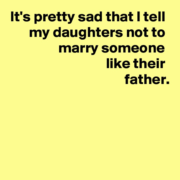 It's pretty sad that I tell 
my daughters not to 
marry someone 
like their 
father.




