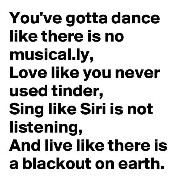 You've gotta dance like there is no musical.ly,
Love like you never used tinder,
Sing like Siri is not listening,
And live like there is a blackout on earth.