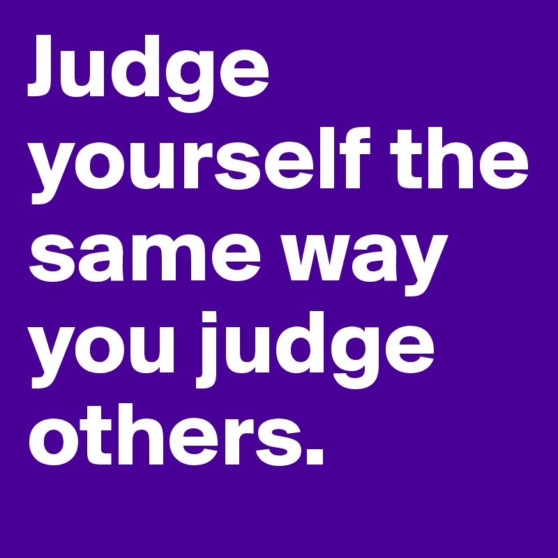 Judge yourself the same way you judge others.