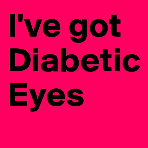 I've got
Diabetic
Eyes