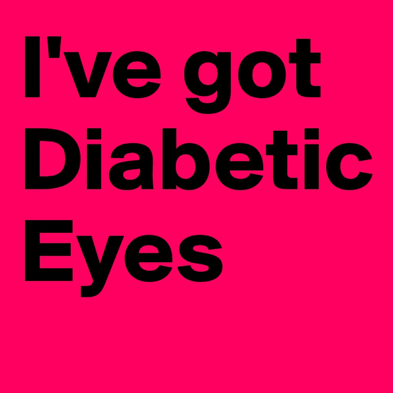 I've got
Diabetic
Eyes