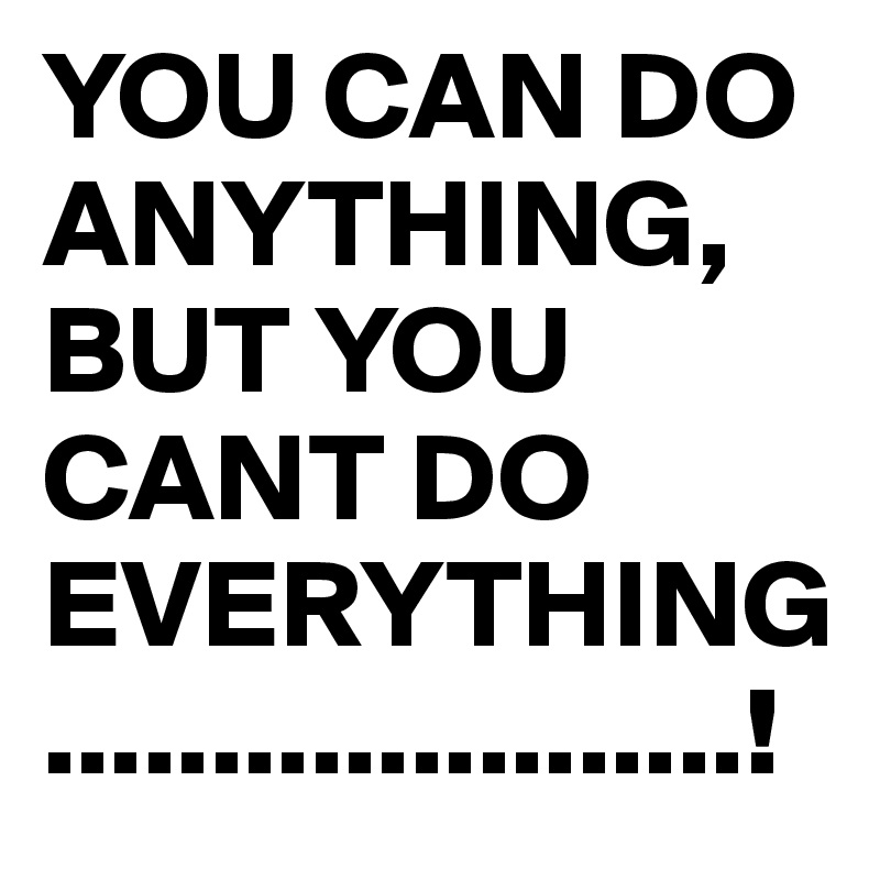 YOU CAN DO ANYTHING, BUT YOU CANT DO EVERYTHING.....................!