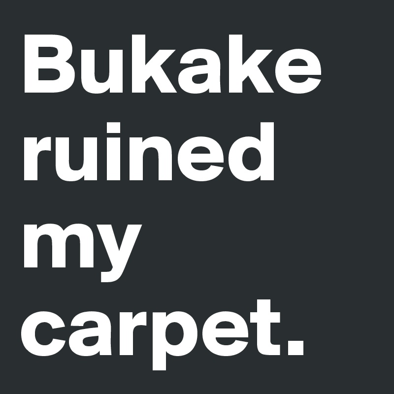Bukake ruined my carpet.