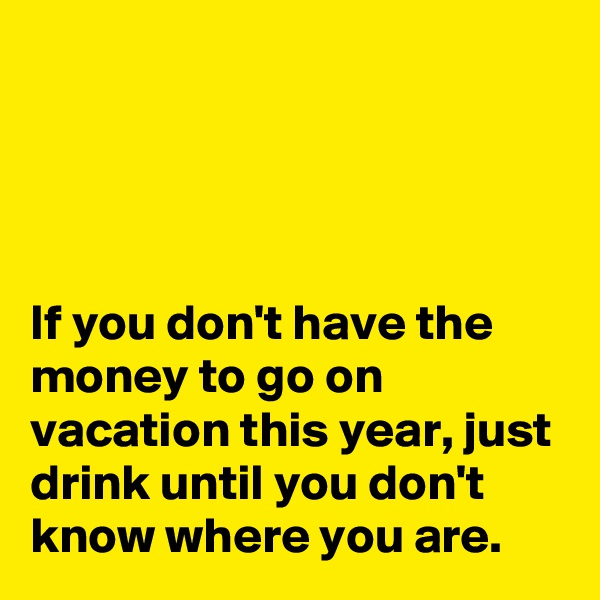 




If you don't have the money to go on vacation this year, just drink until you don't know where you are.