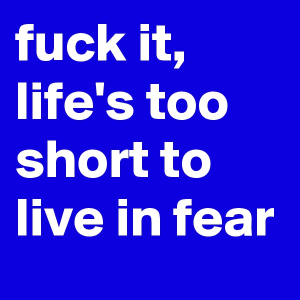 fuck it, life's too short to live in fear
