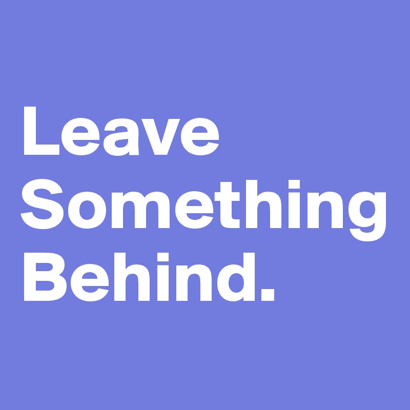 
Leave
Something
Behind.
