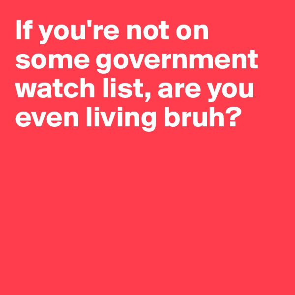 If you're not on some government watch list, are you even living bruh?




