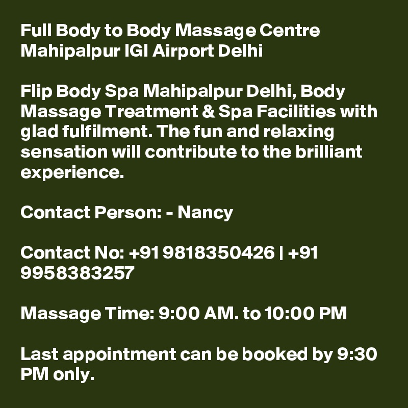 Full Body to Body Massage Centre Mahipalpur IGI Airport Delhi

Flip Body Spa Mahipalpur Delhi, Body Massage Treatment & Spa Facilities with glad fulfilment. The fun and relaxing sensation will contribute to the brilliant experience.

Contact Person: - Nancy

Contact No: +91 9818350426 | +91 9958383257

Massage Time: 9:00 AM. to 10:00 PM

Last appointment can be booked by 9:30 PM only.