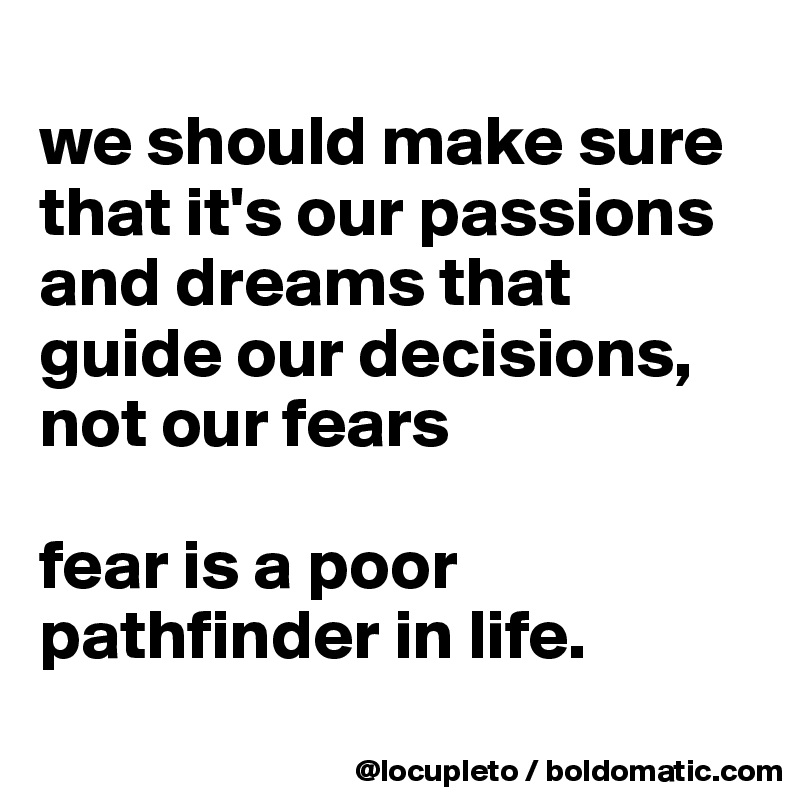 
we should make sure that it's our passions and dreams that guide our decisions, not our fears

fear is a poor pathfinder in life.
