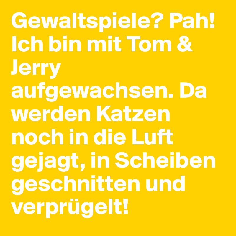 Gewaltspiele? Pah! Ich bin mit Tom & Jerry aufgewachsen. Da werden Katzen noch in die Luft gejagt, in Scheiben geschnitten und verprügelt!
