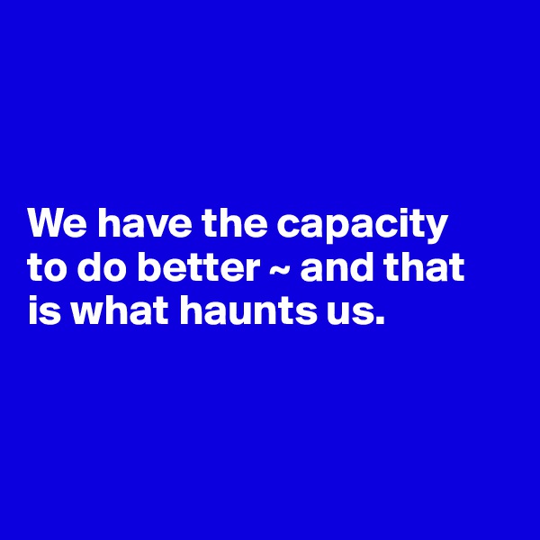 



We have the capacity 
to do better ~ and that
is what haunts us.



