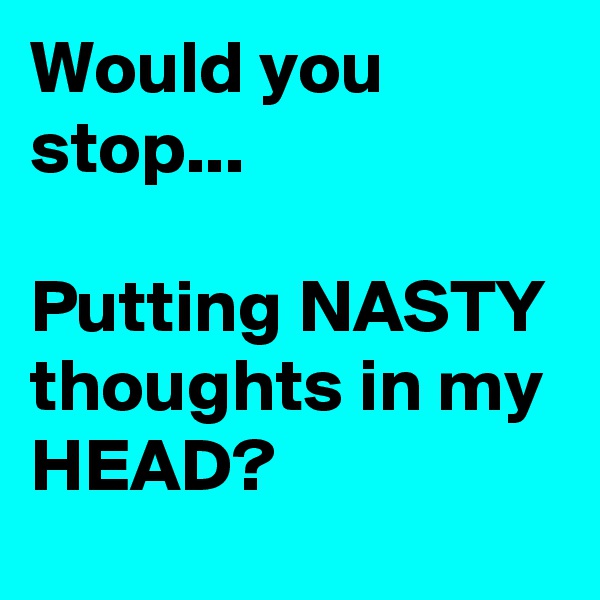 Would you stop... 

Putting NASTY thoughts in my
HEAD?