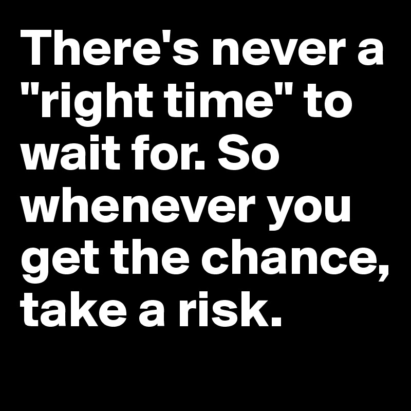 There's never a "right time" to wait for. So whenever you get the chance, take a risk.