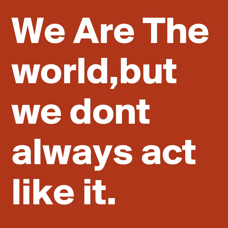 We Are The world,but we dont always act like it.