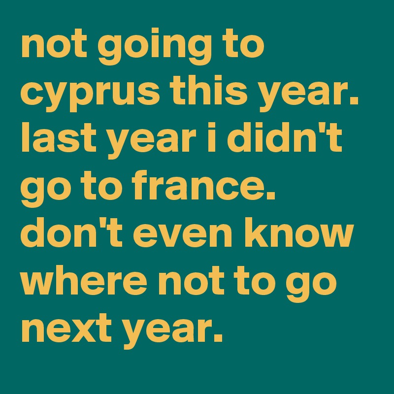 not going to cyprus this year. 
last year i didn't go to france. 
don't even know where not to go next year.