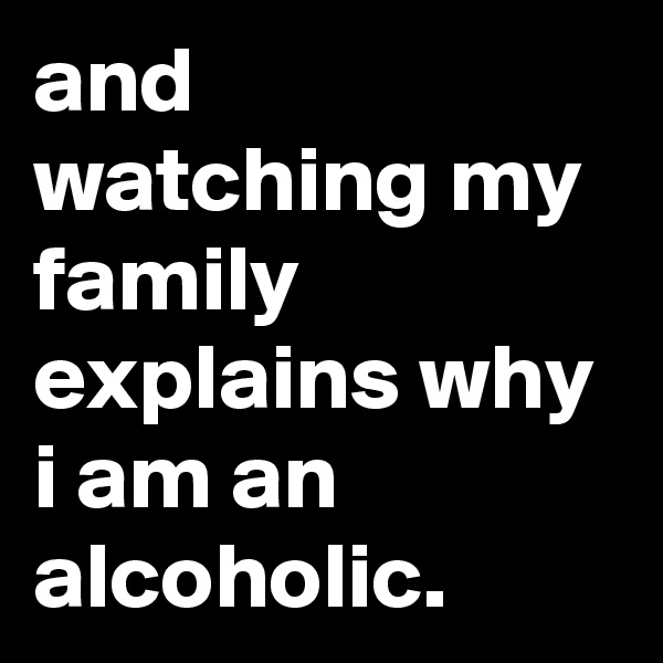 and watching my family explains why i am an alcoholic.