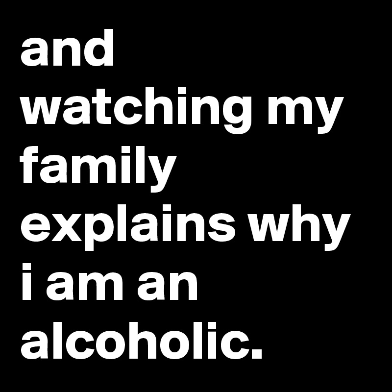 and watching my family explains why i am an alcoholic.