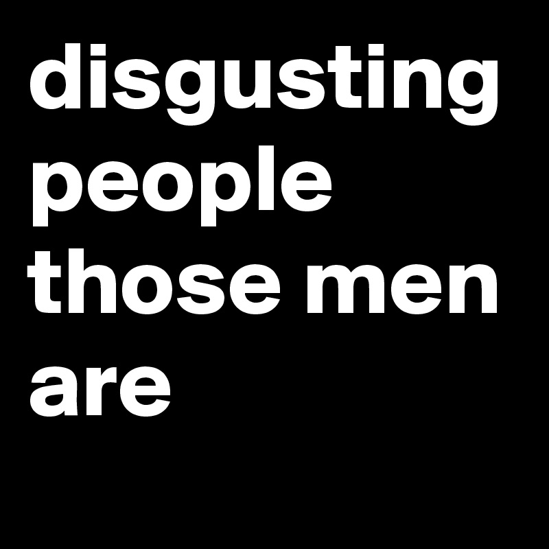 disgusting people those men are