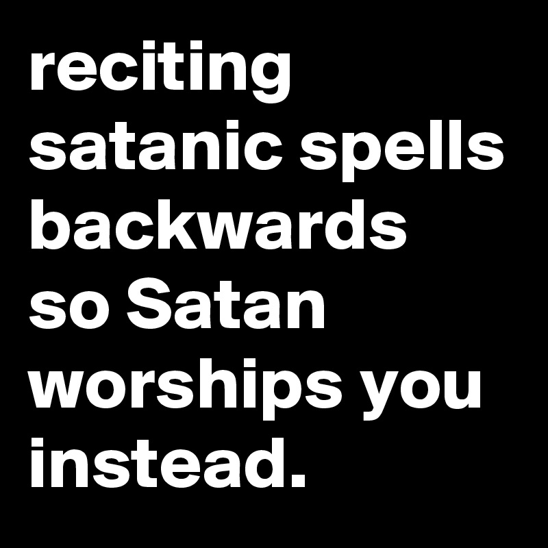 reciting satanic spells backwards so Satan worships you instead.