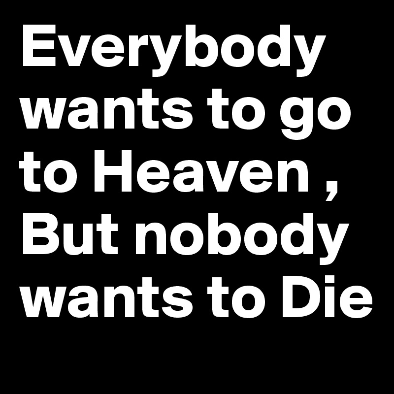 Everybody wants to go to Heaven , But nobody wants to Die 