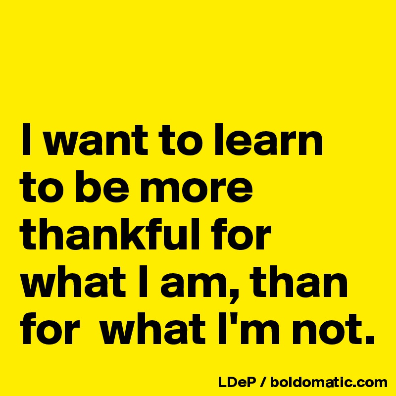 

I want to learn to be more thankful for what I am, than for  what I'm not. 