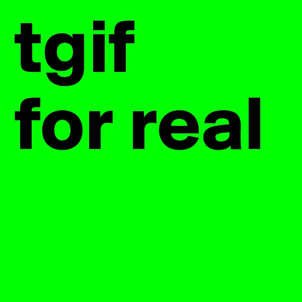 tgif
for real