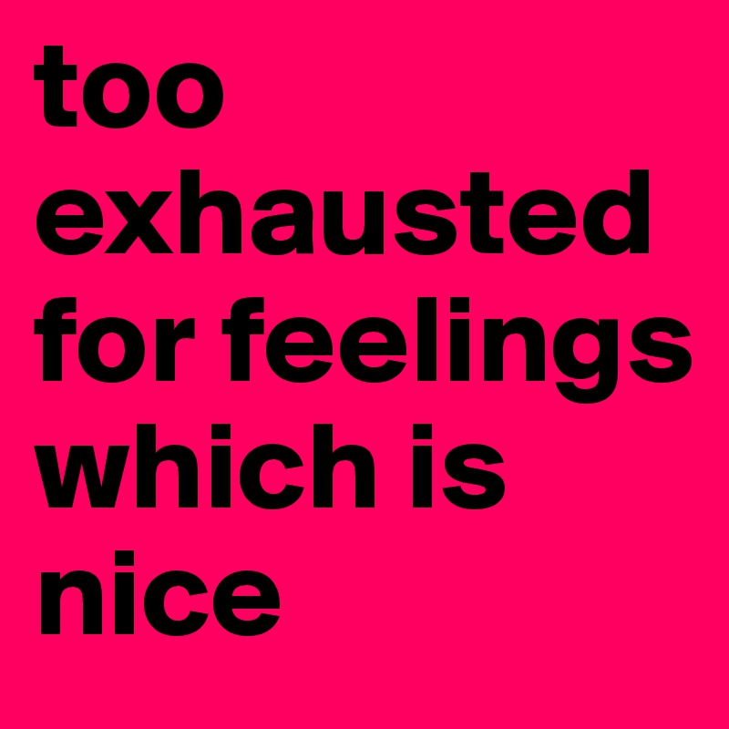 too exhausted for feelings which is nice 