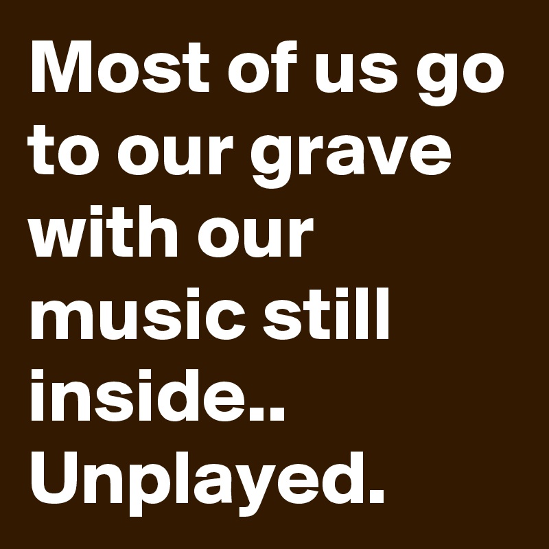 Most of us go to our grave with our music still inside.. Unplayed.