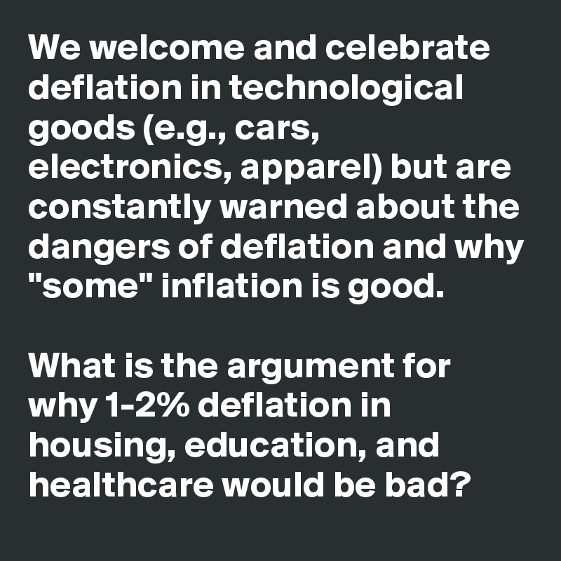 We welcome and celebrate deflation in technological goods (e.g., cars, electronics, apparel) but are constantly warned about the dangers of deflation and why "some" inflation is good.

What is the argument for why 1-2% deflation in housing, education, and healthcare would be bad?